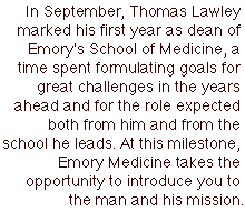 In September, Thomas Lawley marked his first year as dean of Emory's School of Medicine, a time spent formulating goals for great challenges in the years ahead and for the role expected both from him and from the school he leads. At this milestone, Emory Medicine takes the opportunity to introduce you to the man and his mission.