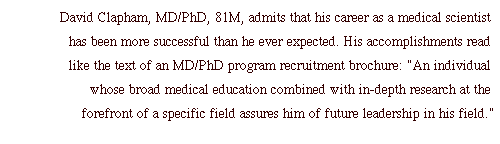 David Clapham, MD/PhD, 81M, admits that his career as a medical scientist has been more successful than he ever expected. His accomplishments read like the text of an MD/PhD program recruitment brochure: "An individual whose broad medical education combined with in-depth research at the forefront of a specific field assures him of future leadership in his field."
