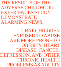 The results of the Adverse Childhood Experiences study demonstrate alarming news: that children exposed to abuse are more prone to obesity, heart disease, cancer, depression, and other chronic health problems as adults.