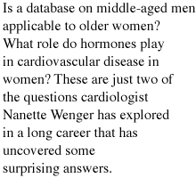 Is a database on middle-aged men applicable to older women? Are women more likely than men to die soon after a heart attack and during hospitalization? What role do hormones play in cardiovascular disease in women? These are just a few of the questions cardiologist Nanette Wenger has explored in a long career that has uncovered some surprising answers.
