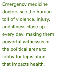 Emergency medicine doctors see the human toll of violence, injury, and illness close up every day, making them powerful witnesses in the political arena to lobby for legislation that impacts health.