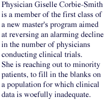 Physician Giselle Corbie-Smith is a member of the first class of a new master's program aimed at reversing an alarming decline in the number of physicians conducting clinical trials. She is reaching out to minority patients, to fill in the blanks on a population for which clinical data is woefully inadequate.