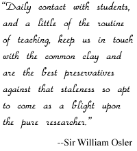  'Daily contact with students, and a little of the routine of teaching, keep us in touch with the common clay and are the best preservatives against that staleness so apt to come as a blight upon the pure researcher.' --Sir William Osler