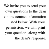 We invite you to send your own questions to the dean via the contact information listed on the inside back cover of this issue. With your permission, we will print your question, along with the dean's response.