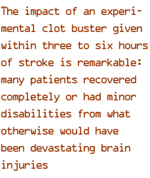 The impact of an experimental clot buster given within three to six hours of stroke is remarkable: many patients recovered completely or had minor disabilities from what otherwise would have been devastating brain injuries