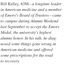 Bill Kelley, 63M - a longtime leader in American medicine and a member of Emory's Board of Trustees - came to campus during Alumni Weekend last September to accept the Emory Medal, the university's highest alumni honor. In his talk, he diagnosed some things gone wrong in American medicine and offered some prescriptions for the road to recovery.