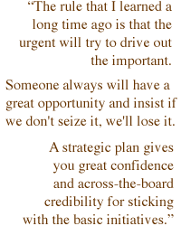 The rule that I learned a long time ago is that the urgent will try to drive out the important. Someone always will have a great opportunity and insist if we don't seize it, we'll lose it. A strategic plan gives you great confidence and across-the-board credibility for sticking with the basic initiatives.