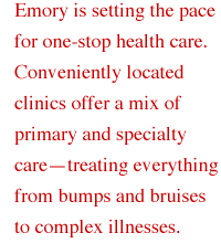 Emory is setting the pace for one-stop health care. Conveniently located clinics offer a mix of primary and specialty care - treating everything from bumps and bruises to complex illnesses.