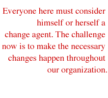 Everyone here must consider himself or herself a change agent. The challenge now is to make the necessary changes happen throughout our organization.