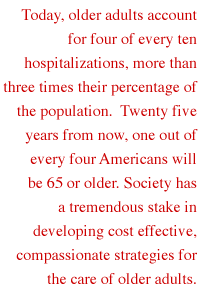 Today, older adults account for four of every ten hospitalizations, more than three times their percentage of the population.  Twenty five years from now, one out of every four Americans will be 65 or older. Society has a tremendous stake in developing cost effective, compassionate strategies for the care of older adults.