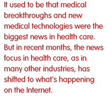 It used to be that medical breakthroughs and new medical technologies were the biggest news in health care. But in recent months, the news focus in health care, as in many other industries, has shifted to what's happening on the Internet.