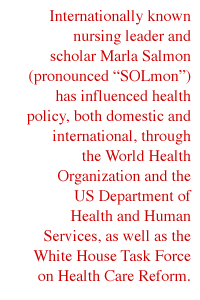 Internationally known nursing leader and scholar Marla Salmon (pronounced 'SOLmon') has influenced health policy, both domestic and international, through the World Health Organization and the US Department of Health and Human Services, as well as the White House Task Force on Health Care Reform.