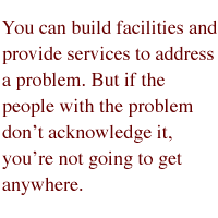 You can build facilities and provide services to address a problem. But if the people with the problem don't acknowledge it, you're not going to get anywhere.
