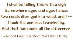 I shall be telling this with a sigh Somewhere ages and ages hence: Two roads diverged in a wood, and I -- I took the one less traveled by, And that has made all the difference.