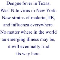 Dengue fever in Texas, West Nile virus in New York. New strains of malaria, TB, and influenza everywhere. No matter where in the world an emerging illness may be, it will eventually find its way here.
