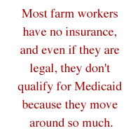 Most farm workers have no insurance, and even if they are legal, they don't qualify for Medicaid because they move around so much.
