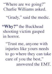  'Where are we going?' Charlie Williams asked. 'Grady,' said the medic. 'Why?' the Buckhead shooting victim gasped in horror. 'Trust me, anyone with injuries like yours needs to go where they can take care of you the best,' answered the EMT.