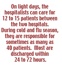 On light days, the hospitalists can care for 12 to 15 patients between the two hospitals. During cold and flu season, they are responsible for sometimes as many as 40 patients. Most are discharged within 24 to 72 hours.