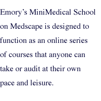 Emorys MiniMedical School on Medscape is designed to function as an online series of courses that anyone can take or audit at their own pace and leisure.