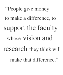People give money to make a difference, to support the faculty whose vision and  research they think will make that difference.