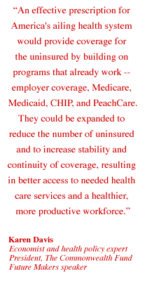 An effective prescription for America's ailing health system would provide coverage for the uninsured by building on programs that already work -- employer coverage, Medicare, Medicaid, CHIP, and PeachCare. They could be expanded to reduce the number of uninsured and to increase stability and continuity of coverage, resulting in better access to needed health care services and a healthier, more productive workforce.  --Karen Davis, Economist and health policy expert, President, The Commonwealth Fund, Future Makers speaker