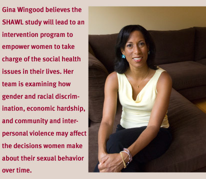Gina Wingood believes the SHAWL study will lead to an intervention program to empower women to take charge of the social health issues in their lives. Her team is examining how gender and racial discriminatin, econimic hardship, and community and interpersonal violence may affect the decisions women make about their sexual behavior over time.