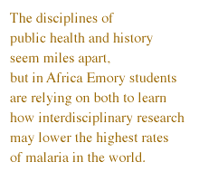 The disciplines of public health and history seem miles apart, but in Africa Emory students are relying on both to learn how interdisciplinary research may lower the highest rates of malaria in the 
world.