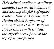 He's helped eradicate smallpox, immunize the world's children, and develop the field of injury control. Now, as Presidential Distinguished Professor of International Health., William Foege shares with


 students the experiences of one at the top of his profession.