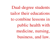 Dual-degree students tailor their educations to combine lessons in public health with medicine, nursing, business, and law.