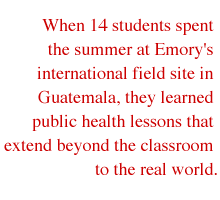When 14 students spent the summer at Emory's international field site in Guatemala, they learned public health lessons that extend beyond the classroom to the real world.