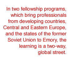 In two fellowship programs, which bring professionals from developing countries, Central and Eastern Europe, and the states of the former Soviet Union to Emory, the learning is a two-way, global stre

et.