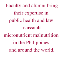 Faculty and alumni bring their expertise in public health and law to assault micronutrient malnutrition in the Philippines and around
 the world.