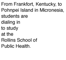 From Frankfort, Kentucky, to Pohnpei Island in Micronesia, students are dialing in to study at the Rollins School of Public Health.