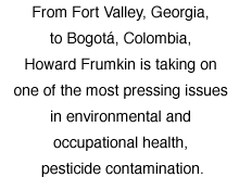 From Fort Valley, Georgia, to Bogotá, Colombia, Howard Frumkin is taking on one of the most pressing issues in environmental and occupational health, pesticide contamination.