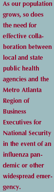 As our population grows, so does the need for effective collaboration between local and state public health agencies and the Metro-Atlanta Region on Business Executive for National Security in the event of influenza pademic or other widespread emergency.