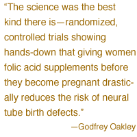  'The science was the best kind there is -- randomized, controlled trials showing hands-down that giving women folic acid supplements before they become pregnant drastically reduces the risk of neural tube birth defects
.' -- Godfrey Oakley