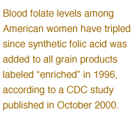 Blood folate levels among American women have tripled since synthetic folic acid was added to all grain products labeled 'enriched' in 1996, according to a CDC study published in October 2000.