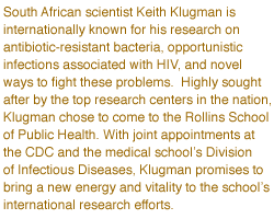 South African scientist Keith Klugman is internationally known for his research on antibiotic-resistant bacteria, opportunistic infections associated with HIV, and novel ways to fight 
these problems. Highly sought after by the top research centers in the nation, Klugman chose to come to the Rollins School of Public Health. With joint appointments at the CDC and the medical school's Division 
of Infectious Diseases, Klugman promises to bring a new energy and vitality to the school's international research efforts.