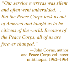  'Our service overseas was silent and often went unheralded. . . . But the Peace Corps took us out of America and taught us to be citizens of the world. Because of the Peace Corps, all of 
us are forever changed.'  -- John Coyne, author and Peace Corps volunteer in Ethiopia, 19621964