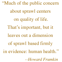  'Much of the public concern about sprawl centers on quality of life. That's important, but it leaves out a dimension of sprawl based firmly in evidence: human health.' -- Howard Frumkin