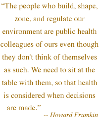  'The people who build, shape, zone, and regulate our environment are public health colleagues of ours even though they don't think of themselves as such. We need to sit at the table with them, so that health is cons

idered when decisions are made.' -- Howard Frumkin