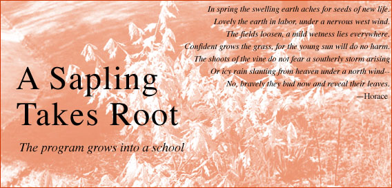 A Sapling Takes Root -- The program grows into a school -- 'In spring the swelling earth aches for seeds of new life. Lovely the earth in labor, under a nervous west wind. The fields loosen, a mild wetness lies everywhere. 

Confident grows the grass, for the young sun will do no harm. The shoots of the vine do not fear a southerly storm arising Or icy rain slanting from heaven under a north wind -- No, bravely they bud now and reveal their leaves.' --Horace