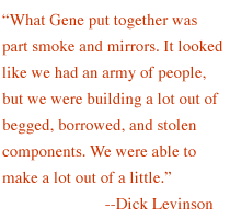  'What Gene put together was part smoke and mirrors. It looked like we had an army of people, but we were building a lot out of begged, borrowed, and stolen components. We were able to make a lot out of a little.' --Di

ck Levinson