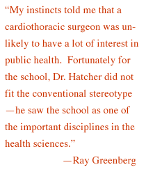  'My instincts told me that a cardiothoracic surgeon was unlikely to have a lot of interest in public health. Fortunately for the school, Dr. Hatcher did not fit the conventional stereotype -- he saw the school as one 

of the important disciplines in the health sciences.' --Ray Greenberg